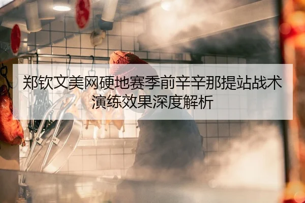 郑钦文美网硬地赛季前辛辛那提站战术演练效果深度解析