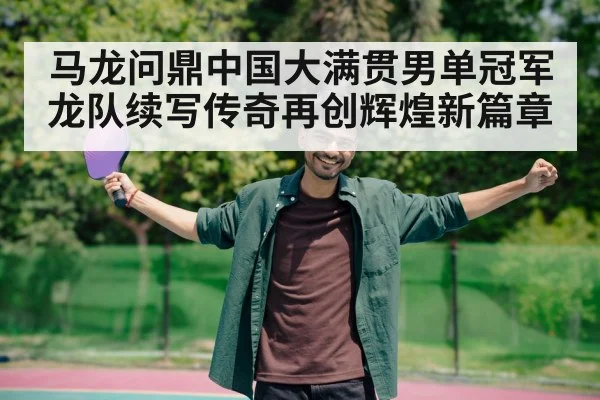 马龙问鼎中国大满贯男单冠军龙队续写传奇再创辉煌新篇章
